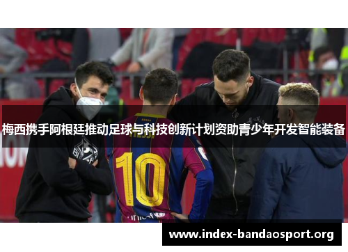 梅西携手阿根廷推动足球与科技创新计划资助青少年开发智能装备 梅西携手阿根廷推动足球与科技创新计划资助青少年开发智能装备