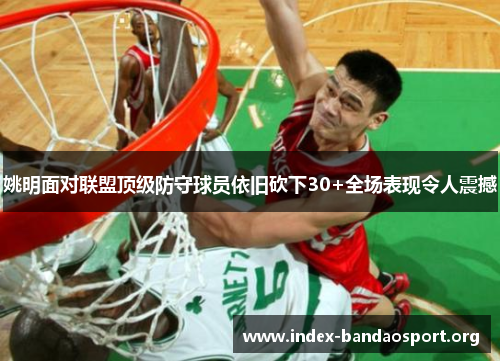 姚明面对联盟顶级防守球员依旧砍下30+全场表现令人震撼 姚明面对联盟顶级防守球员依旧砍下30+全场表现令人震撼