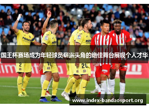 国王杯赛场成为年轻球员崭露头角的绝佳舞台展现个人才华 国王杯赛场成为年轻球员崭露头角的绝佳舞台展现个人才华