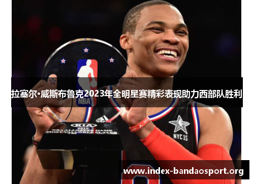 拉塞尔·威斯布鲁克2023年全明星赛精彩表现助力西部队胜利 拉塞尔·威斯布鲁克2023年全明星赛精彩表现助力西部队胜利
