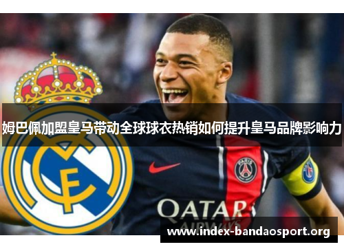 姆巴佩加盟皇马带动全球球衣热销如何提升皇马品牌影响力 姆巴佩加盟皇马带动全球球衣热销如何提升皇马品牌影响力