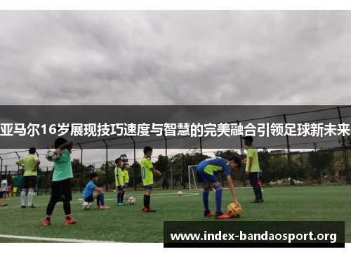亚马尔16岁展现技巧速度与智慧的完美融合引领足球新未来 亚马尔16岁展现技巧速度与智慧的完美融合引领足球新未来