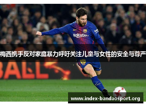 梅西携手反对家庭暴力呼吁关注儿童与女性的安全与尊严 梅西携手反对家庭暴力呼吁关注儿童与女性的安全与尊严