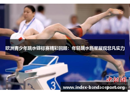 欧洲青少年跳水锦标赛精彩回顾:年轻跳水新星展现非凡实力 欧洲青少年跳水锦标赛精彩回顾:年轻跳水新星展现非凡实力