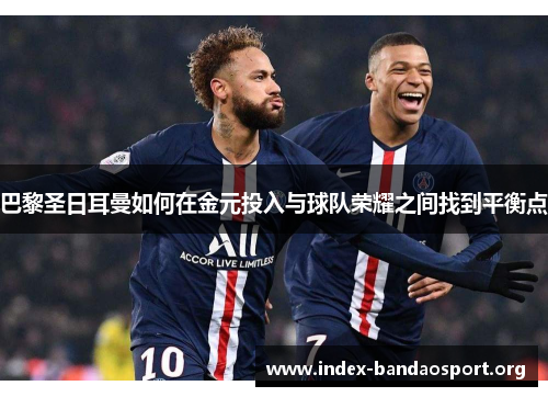 巴黎圣日耳曼如何在金元投入与球队荣耀之间找到平衡点 巴黎圣日耳曼如何在金元投入与球队荣耀之间找到平衡点