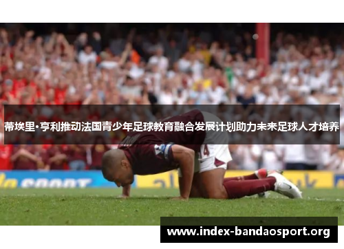 蒂埃里·亨利推动法国青少年足球教育融合发展计划助力未来足球人才培养