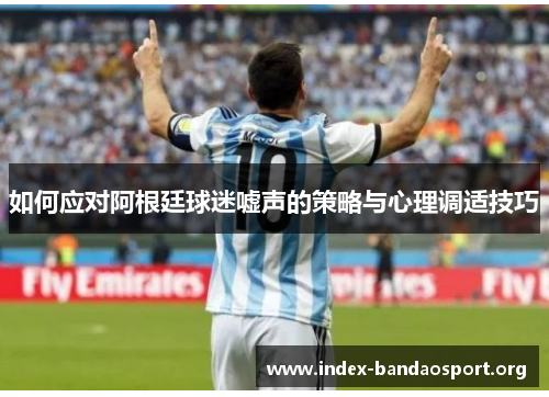 如何应对阿根廷球迷嘘声的策略与心理调适技巧 如何应对阿根廷球迷嘘声的策略与心理调适技巧