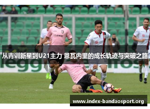 从青训新星到U21主力 恩瓦内里的成长轨迹与突破之路 从青训新星到U21主力 恩瓦内里的成长轨迹与突破之路