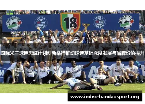 国际米兰球迷忠诚计划创新举措推动球迷基础深度发展与品牌价值提升 国际米兰球迷忠诚计划创新举措推动球迷基础深度发展与品牌价值提升