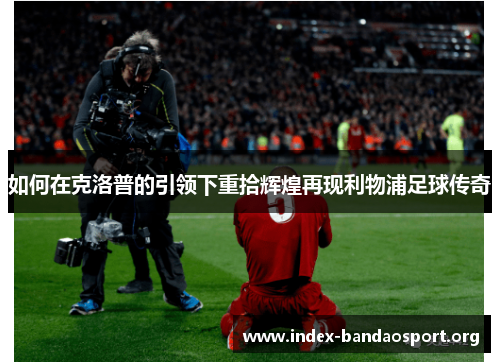 如何在克洛普的引领下重拾辉煌再现利物浦足球传奇 如何在克洛普的引领下重拾辉煌再现利物浦足球传奇