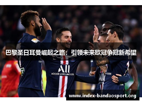 巴黎圣日耳曼崛起之路：引领未来欧冠争冠新希望