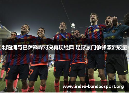 利物浦与巴萨巅峰对决再现经典 足球豪门争锋激烈较量 利物浦与巴萨巅峰对决再现经典 足球豪门争锋激烈较量