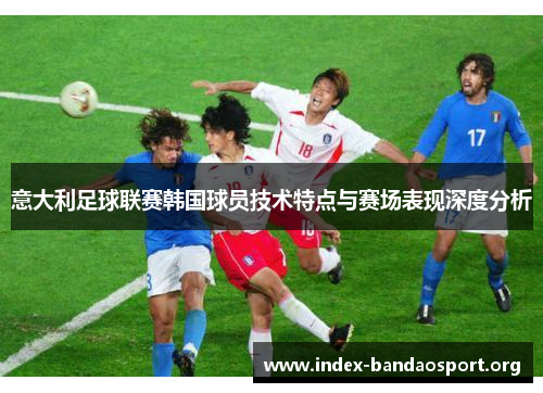 意大利足球联赛韩国球员技术特点与赛场表现深度分析 意大利足球联赛韩国球员技术特点与赛场表现深度分析