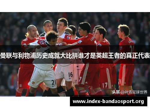 曼联与利物浦历史成就大比拼谁才是英超王者的真正代表 曼联与利物浦历史成就大比拼谁才是英超王者的真正代表