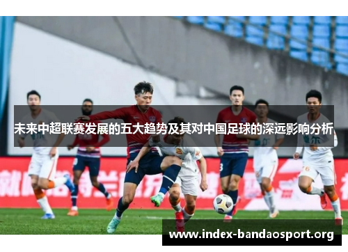 未来中超联赛发展的五大趋势及其对中国足球的深远影响分析