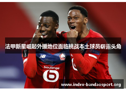 法甲新星崛起外援地位面临挑战本土球员崭露头角 法甲新星崛起外援地位面临挑战本土球员崭露头角