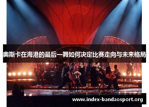 奥斯卡在海港的最后一舞如何决定比赛走向与未来格局 奥斯卡在海港的最后一舞如何决定比赛走向与未来格局