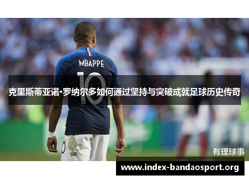 克里斯蒂亚诺·罗纳尔多如何通过坚持与突破成就足球历史传奇 克里斯蒂亚诺·罗纳尔多如何通过坚持与突破成就足球历史传奇