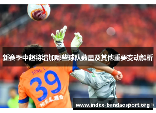新赛季中超将增加哪些球队数量及其他重要变动解析 新赛季中超将增加哪些球队数量及其他重要变动解析