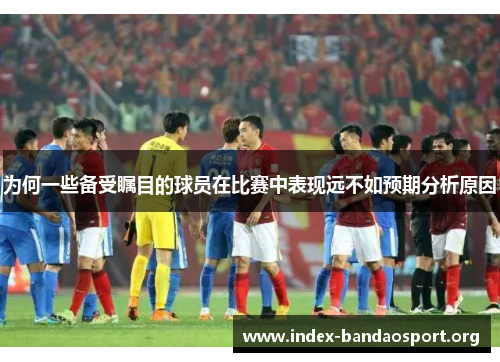 为何一些备受瞩目的球员在比赛中表现远不如预期分析原因 为何一些备受瞩目的球员在比赛中表现远不如预期分析原因