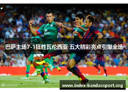 巴萨主场7-1狂胜瓦伦西亚 五大精彩亮点引爆全场 巴萨主场7-1狂胜瓦伦西亚 五大精彩亮点引爆全场