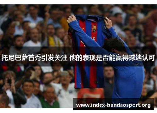 托尼巴萨首秀引发关注 他的表现是否能赢得球迷认可 托尼巴萨首秀引发关注 他的表现是否能赢得球迷认可
