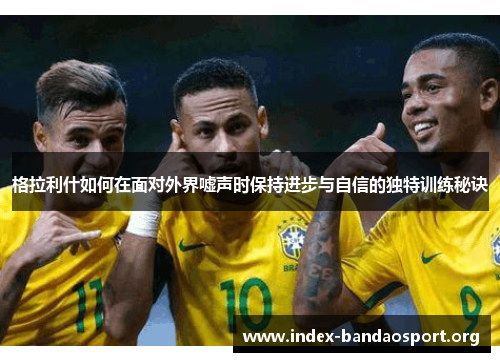 格拉利什如何在面对外界嘘声时保持进步与自信的独特训练秘诀 格拉利什如何在面对外界嘘声时保持进步与自信的独特训练秘诀