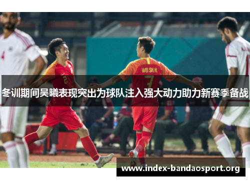 冬训期间吴曦表现突出为球队注入强大动力助力新赛季备战 冬训期间吴曦表现突出为球队注入强大动力助力新赛季备战