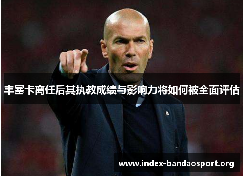 丰塞卡离任后其执教成绩与影响力将如何被全面评估 丰塞卡离任后其执教成绩与影响力将如何被全面评估