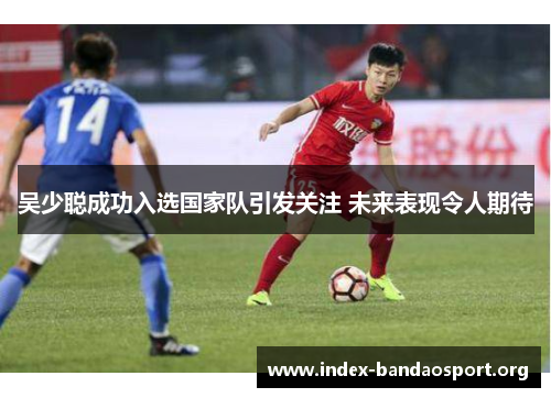 吴少聪成功入选国家队引发关注 未来表现令人期待 吴少聪成功入选国家队引发关注 未来表现令人期待