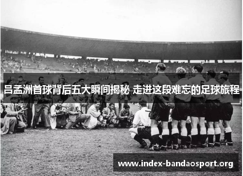 吕孟洲首球背后五大瞬间揭秘 走进这段难忘的足球旅程 吕孟洲首球背后五大瞬间揭秘 走进这段难忘的足球旅程