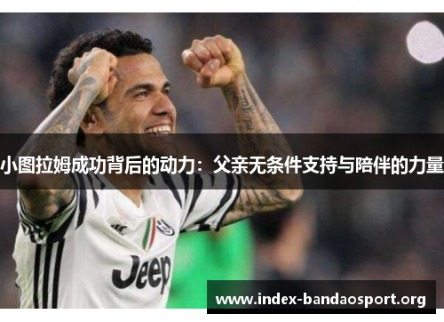 小图拉姆成功背后的动力:父亲无条件支持与陪伴的力量 小图拉姆成功背后的动力:父亲无条件支持与陪伴的力量