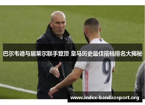 巴尔韦德与居莱尔联手登顶 皇马历史最佳搭档排名大揭秘 巴尔韦德与居莱尔联手登顶 皇马历史最佳搭档排名大揭秘