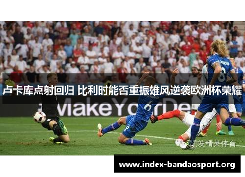 卢卡库点射回归 比利时能否重振雄风逆袭欧洲杯荣耀 卢卡库点射回归 比利时能否重振雄风逆袭欧洲杯荣耀