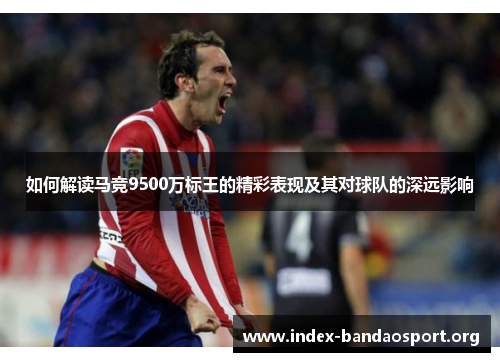 如何解读马竞9500万标王的精彩表现及其对球队的深远影响 如何解读马竞9500万标王的精彩表现及其对球队的深远影响