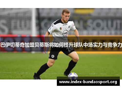 巴伊切蒂奇加盟贝蒂斯将如何提升球队中场实力与竞争力 巴伊切蒂奇加盟贝蒂斯将如何提升球队中场实力与竞争力