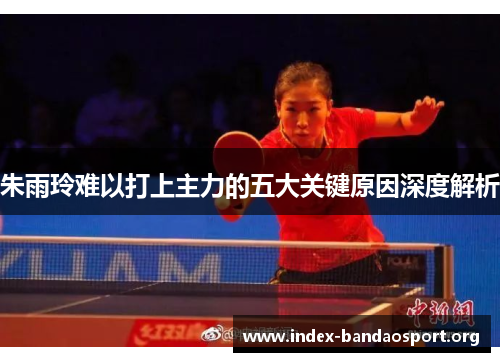 朱雨玲难以打上主力的五大关键原因深度解析 朱雨玲难以打上主力的五大关键原因深度解析