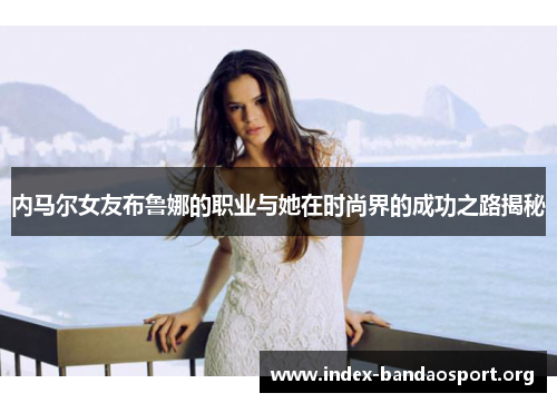内马尔女友布鲁娜的职业与她在时尚界的成功之路揭秘 内马尔女友布鲁娜的职业与她在时尚界的成功之路揭秘