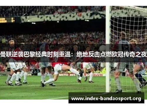 曼联逆袭巴黎经典时刻重温:绝地反击点燃欧冠传奇之夜 曼联逆袭巴黎经典时刻重温:绝地反击点燃欧冠传奇之夜