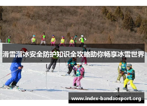 滑雪溜冰安全防护知识全攻略助你畅享冰雪世界 滑雪溜冰安全防护知识全攻略助你畅享冰雪世界