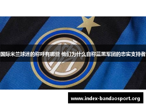 国际米兰球迷的称呼有哪些 他们为什么自称蓝黑军团的忠实支持者 国际米兰球迷的称呼有哪些 他们为什么自称蓝黑军团的忠实支持者