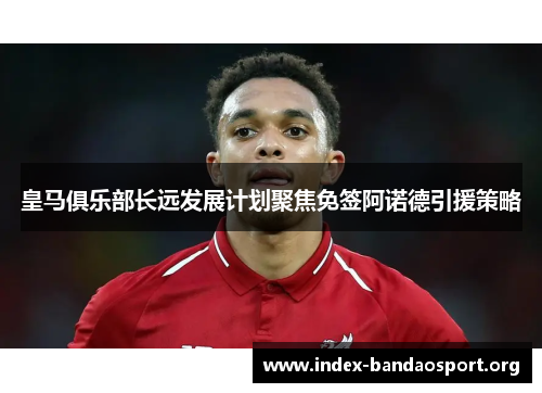 皇马俱乐部长远发展计划聚焦免签阿诺德引援策略 皇马俱乐部长远发展计划聚焦免签阿诺德引援策略