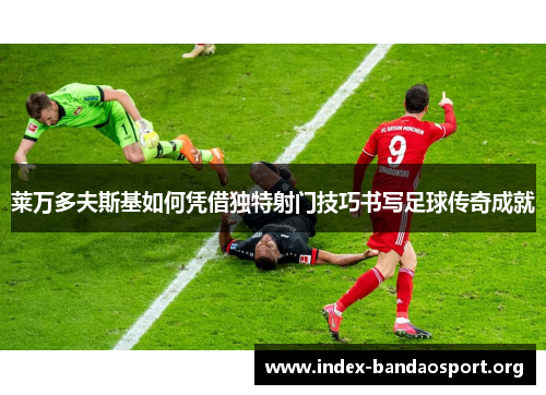 莱万多夫斯基如何凭借独特射门技巧书写足球传奇成就 莱万多夫斯基如何凭借独特射门技巧书写足球传奇成就