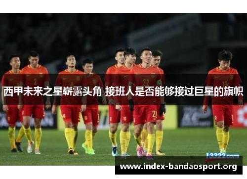 西甲未来之星崭露头角 接班人是否能够接过巨星的旗帜 西甲未来之星崭露头角 接班人是否能够接过巨星的旗帜
