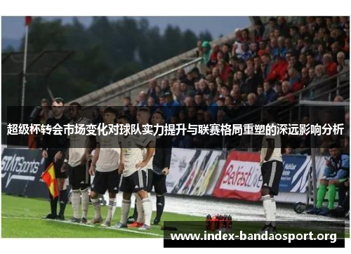 超级杯转会市场变化对球队实力提升与联赛格局重塑的深远影响分析