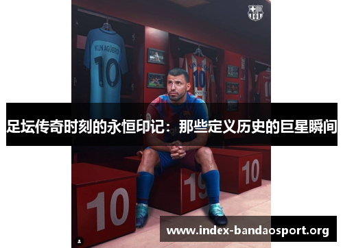 足坛传奇时刻的永恒印记:那些定义历史的巨星瞬间 足坛传奇时刻的永恒印记:那些定义历史的巨星瞬间