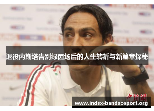 退役内斯塔告别绿茵场后的人生转折与新篇章探秘 退役内斯塔告别绿茵场后的人生转折与新篇章探秘
