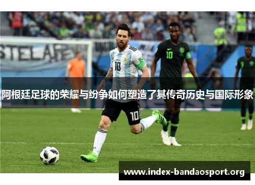 阿根廷足球的荣耀与纷争如何塑造了其传奇历史与国际形象 阿根廷足球的荣耀与纷争如何塑造了其传奇历史与国际形象
