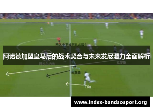 阿诺德加盟皇马后的战术契合与未来发展潜力全面解析