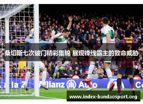 桑切斯七次破门精彩集锦 展现锋线霸主的致命威胁 桑切斯七次破门精彩集锦 展现锋线霸主的致命威胁